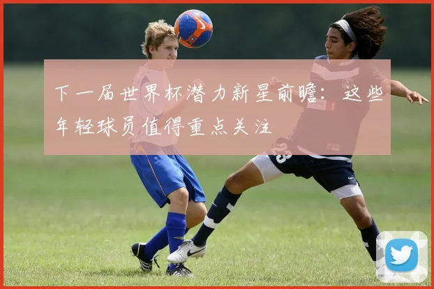 下一届世界杯潜力新星前瞻:这些年轻球员值得重点关注