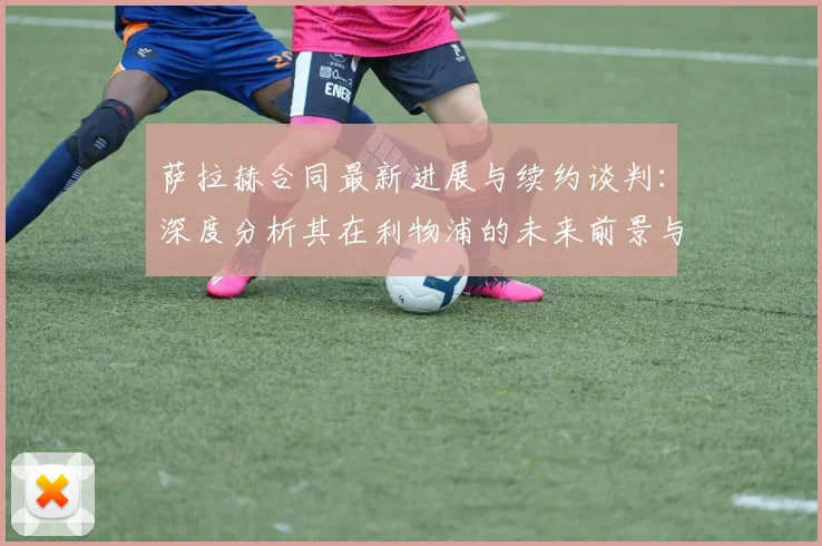 萨拉赫合同最新进展与续约谈判：深度分析其在利物浦的未来前景与薪资传闻