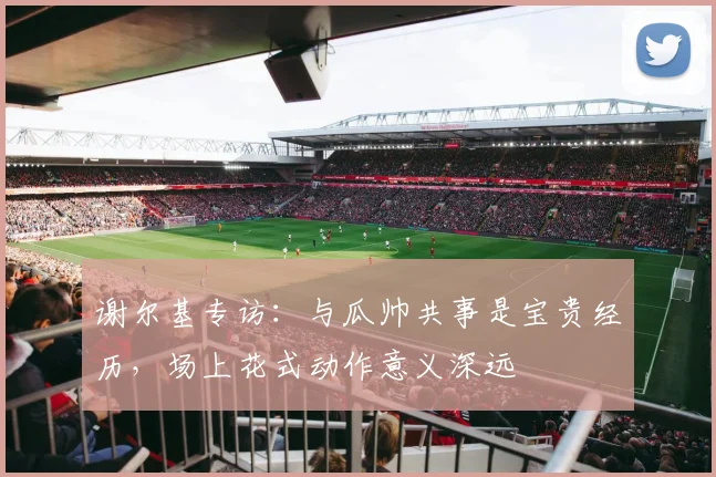 谢尔基专访:与瓜帅共事是宝贵经历,场上花式动作意义深远