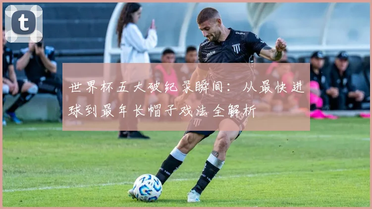 世界杯五大破纪录瞬间：从最快进球到最年长帽子戏法全解析