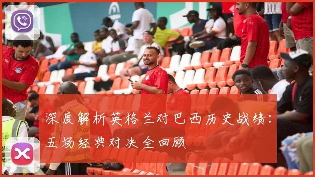 深度解析英格兰对巴西历史战绩：五场经典对决全回顾