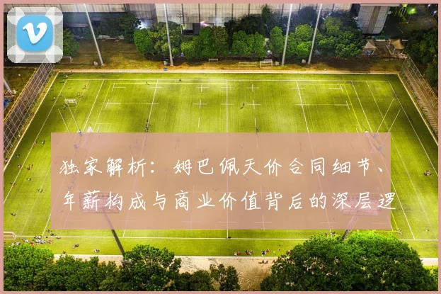 独家解析:姆巴佩天价合同细节、年薪构成与商业价值背后的深层逻辑