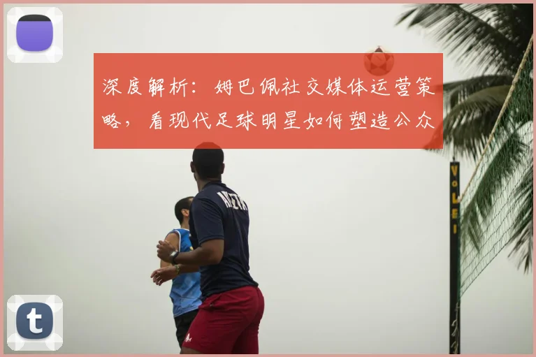 深度解析：姆巴佩社交媒体运营策略，看现代足球明星如何塑造公众形象与提升商业价值
