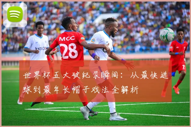 世界杯五大破纪录瞬间:从最快进球到最年长帽子戏法全解析