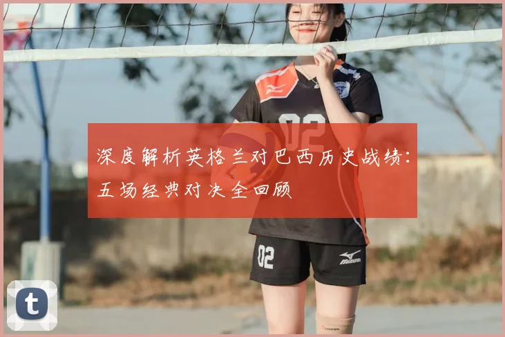 深度解析英格兰对巴西历史战绩:五场经典对决全回顾