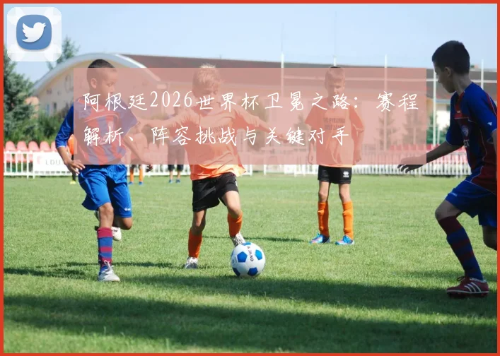 阿根廷2026世界杯卫冕之路：赛程解析、阵容挑战与关键对手