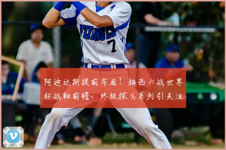 阿迪达斯提前布局!梅西六战世界杯战靴前瞻,终极探戈系列引关注