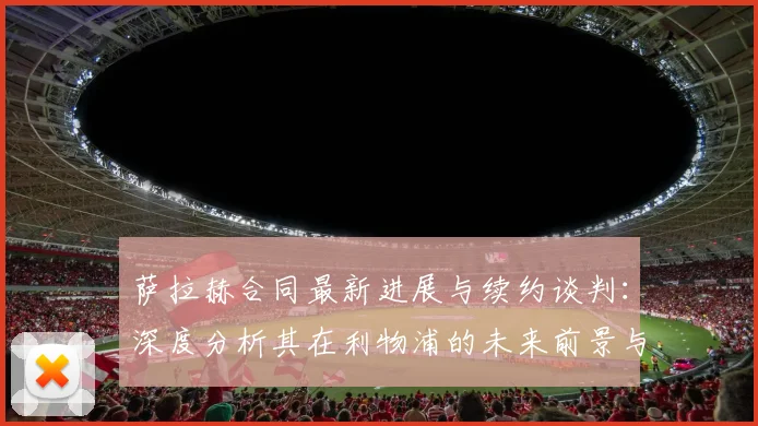 萨拉赫合同最新进展与续约谈判:深度分析其在利物浦的未来前景与薪资传闻