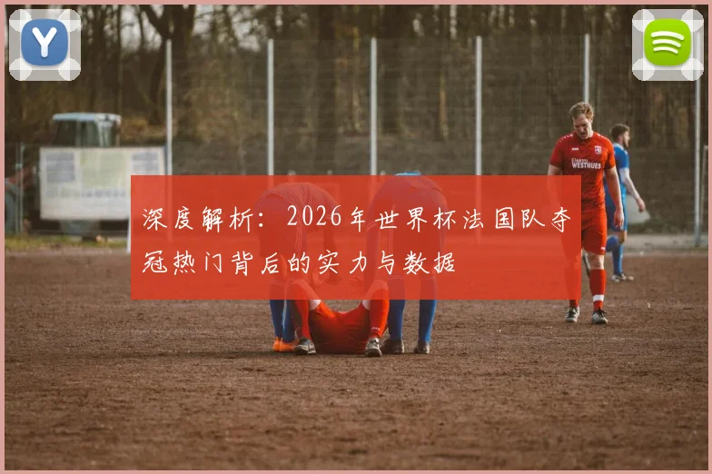 深度解析:2026年世界杯法国队夺冠热门背后的实力与数据