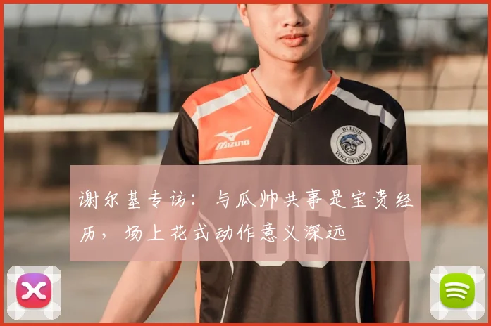 谢尔基专访：与瓜帅共事是宝贵经历，场上花式动作意义深远